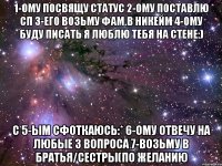 1-ому посвящу статус 2-ому поставлю сп 3-его возьму фам.в никейм 4-ому буду писать я люблю тебя на стене:) с 5-ым сфоткаюсь:* 6-ому отвечу на любые 3 вопроса 7-возьму в братья/сестры(по желанию