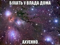 бухать у влада дома ахуенно