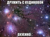 дружить с кудиновой охуенно:*