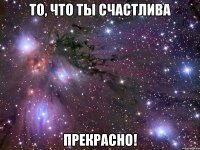 то, что ты счастлива прекрасно!