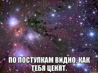  по поступкам видно, как тебя ценят.