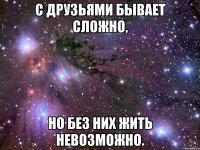 с друзьями бывает сложно, но без них жить невозможно.