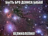 быть бро дениса бабая великолепно!