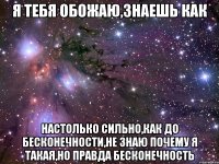 я тебя обожаю,знаешь как настолько сильно,как до бесконечности,не знаю почему я такая,но правда бесконечность