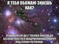 я тебя обожаю знаешь как? я кайфую когда с тобой,и люблю до бесконечности в квадриллионах)))кароч ппц,голову потеряла)*