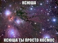 ксюша ксюша ты просто космос