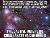 you light up another cigarette, and i pour the wine. it’s four o’clock in the morning, and it’s starting to get light. here we go! yeah! c’mon! уже завтра, только по спец.заказу на семенке :d