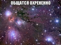 общатся охрененно 