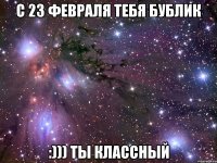 с 23 февраля тебя бублик :))) ты классный