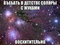 въебать в детстве соляры с жуками восхитительно