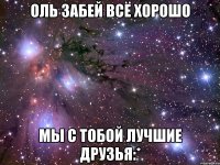 оль забей всё хорошо мы с тобой лучшие друзья:*