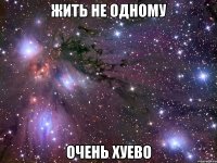 жить не одному очень хуево