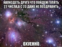 напиздеть другу что пойдем гулять 22 числа,а с 23 даже не поздравить охуенно