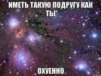 иметь такую подругу как ты охуенно