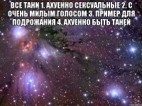 все тани 1. ахуенно сексуальные 2. с очень милым голосом 3. пример для подрожания 4. ахуенно быть таней 