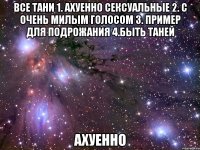 все тани 1. ахуенно сексуальные 2. с очень милым голосом 3. пример для подрожания 4.быть таней ахуенно