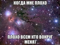 когда мне плохо плохо всем кто вокруг меня)