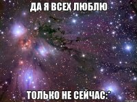 да я всех люблю только не сейчас:*