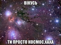 вікусь ти просто космос,хаха