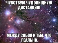 чувствую чудовищную дистанцию между собой и тем, что реально