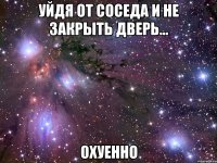 уйдя от соседа и не закрыть дверь... охуенно