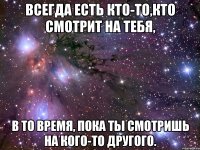 всегда есть кто-то,кто смотрит на тебя, в то время, пока ты смотришь на кого-то другого.