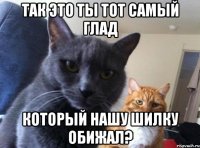 так это ты тот самый глад который нашу шилку обижал?