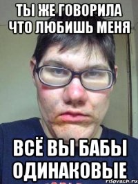 ты же говорила что любишь меня всё вы бабы одинаковые