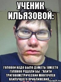 ученик ильязовой: головой надо было думать! вместо гулянок решали бы : "найти тригонометрический многочлен наилучшего приближения..."