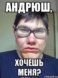 андрюш, хочешь меня?