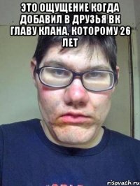 это ощущение когда добавил в друзья вк главу клана, которому 26 лет 
