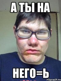 а ты на него=ь