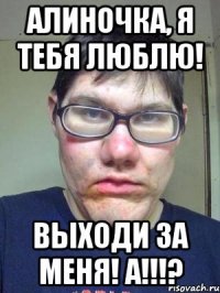 алиночка, я тебя люблю! выходи за меня! а!!!?