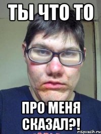 ты что то про меня сказал?!