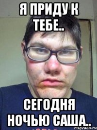 я приду к тебе.. сегодня ночью саша..