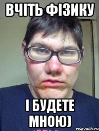 вчіть фізику і будете мною)