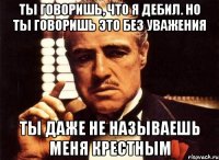 ты говоришь, что я дебил. но ты говоришь это без уважения ты даже не называешь меня крестным