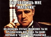 ты говоришь мне "мальчик" но делаешь это без уважения. ты не предлагаешь мне пива. ты даже коробку в "спорт" не переключил