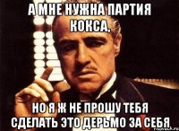 а мне нужна партия кокса, но я ж не прошу тебя сделать это дерьмо за себя