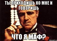 ты приходишь ко мне и говоришь что я маф?