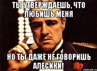 ты утверждаешь, что любишь меня но ты даже не говоришь алесики!