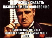 ты просишь сказать название моей фоновой,но ты просишь этого без уважения,даже не называя моего имени