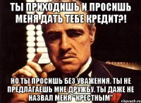 ты приходишь и просишь меня дать тебе кредит?! но ты просишь без уважения. ты не предлагаешь мне дружбу. ты даже не назвал меня "крестным"