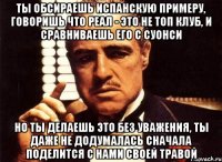 ты обсираешь испанскую примеру, говоришь что реал - это не топ клуб, и сравниваешь его с суонси но ты делаешь это без уважения, ты даже не додумалась сначала поделится с нами своей травой