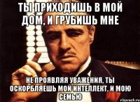 ты приходишь в мой дом, и грубишь мне не проявляя уважения, ты оскорбляешь мой интеллект, и мою семью