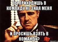 ты приходишь в команду не зная меня и просишь взять в команду?