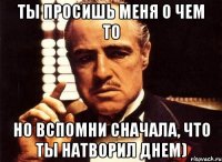 ты просишь меня о чем то но вспомни сначала, что ты натворил днем)