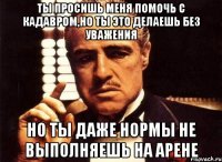 ты просишь меня помочь с кадавром,но ты это делаешь без уважения но ты даже нормы не выполняешь на арене