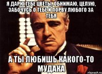 я дарю тебе цветы, обнимаю, целую, забочусь о тебе и порву любого за тебя а ты любишь какого-то мудака