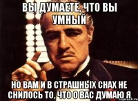 вы думаете, что вы умный но вам и в страшных снах не снилось то, что о вас думаю я